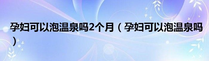 孕婦可以泡溫泉嗎2個月（孕婦可以泡溫泉嗎）