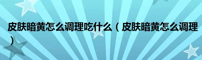 皮膚暗黃怎么調理吃什么（皮膚暗黃怎么調理）