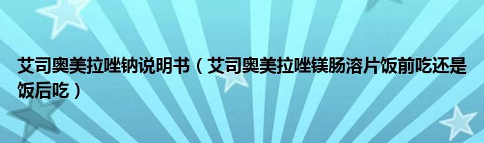 艾司奧美拉唑鈉說明書（艾司奧美拉唑鎂腸溶片飯前吃還是飯后吃）