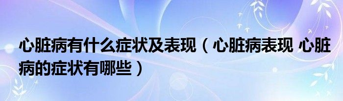 心臟病有什么癥狀及表現(xiàn)（心臟病表現(xiàn) 心臟病的癥狀有哪些）