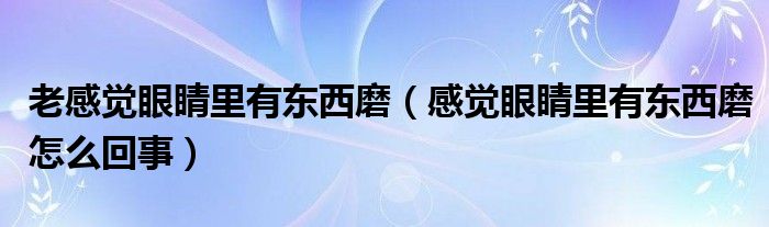 老感覺眼睛里有東西磨（感覺眼睛里有東西磨怎么回事）