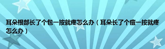 耳朵根部長(zhǎng)了個(gè)包一按就疼怎么辦（耳朵長(zhǎng)了個(gè)痘一按就疼怎么辦）