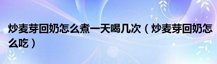 炒麥芽回奶怎么煮一天喝幾次（炒麥芽回奶怎么吃）