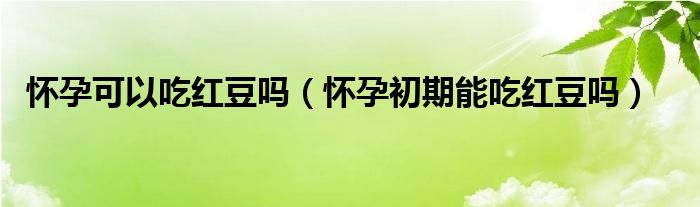 懷孕可以吃紅豆嗎（懷孕初期能吃紅豆嗎）