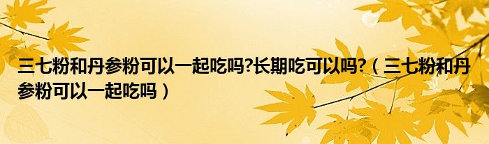 三七粉和丹參粉可以一起吃嗎?長(zhǎng)期吃可以嗎?（三七粉和丹參粉可以一起吃嗎）