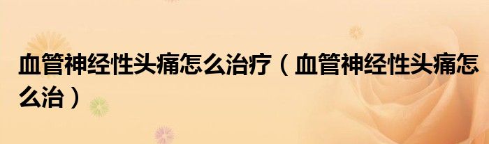 血管神經(jīng)性頭痛怎么治療（血管神經(jīng)性頭痛怎么治）