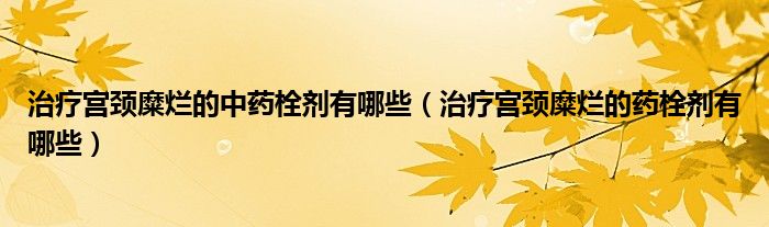 治療宮頸糜爛的中藥栓劑有哪些（治療宮頸糜爛的藥栓劑有哪些）