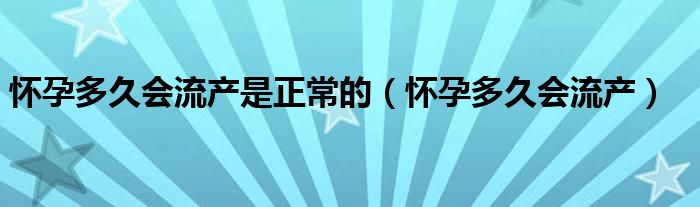 懷孕多久會流產是正常的（懷孕多久會流產）