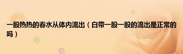 一股熱熱的春水從體內(nèi)流出（白帶一股一股的流出是正常的嗎）