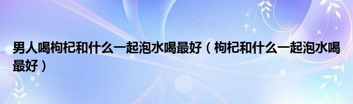 男人喝枸杞和什么一起泡水喝最好（枸杞和什么一起泡水喝最好）