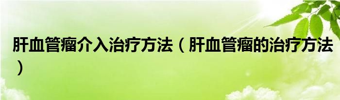 肝血管瘤介入治療方法（肝血管瘤的治療方法）