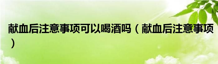 獻血后注意事項可以喝酒嗎（獻血后注意事項）