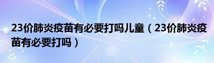 23價肺炎疫苗有必要打嗎兒童（23價肺炎疫苗有必要打嗎）