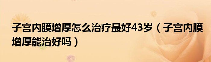 子宮內膜增厚怎么治療最好43歲（子宮內膜增厚能治好嗎）