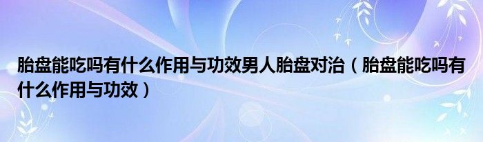 胎盤能吃嗎有什么作用與功效男人胎盤對(duì)治（胎盤能吃嗎有什么作用與功效）