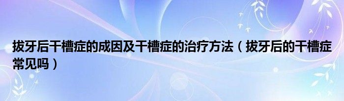 拔牙后干槽癥的成因及干槽癥的治療方法（拔牙后的干槽癥常見嗎）