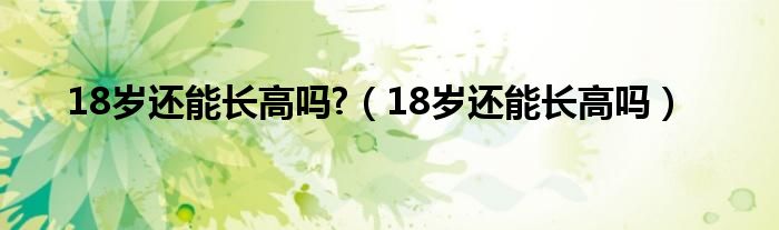 18歲還能長(zhǎng)高嗎?（18歲還能長(zhǎng)高嗎）