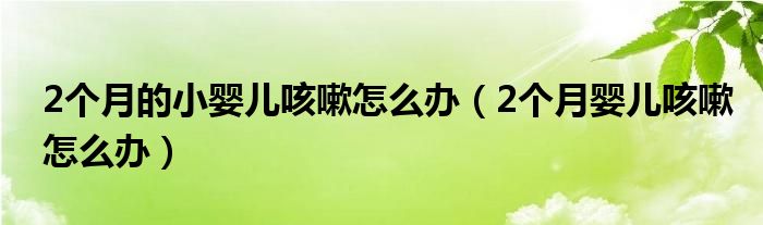 2個(gè)月的小嬰兒咳嗽怎么辦（2個(gè)月嬰兒咳嗽怎么辦）