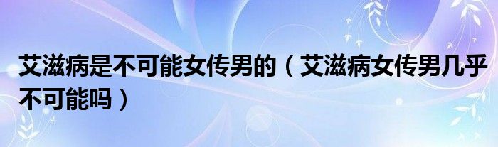 艾滋病是不可能女傳男的（艾滋病女傳男幾乎不可能嗎）