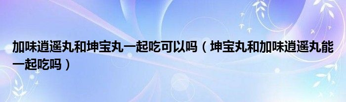 加味逍遙丸和坤寶丸一起吃可以嗎（坤寶丸和加味逍遙丸能一起吃嗎）