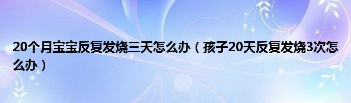 20個(gè)月寶寶反復(fù)發(fā)燒三天怎么辦（孩子20天反復(fù)發(fā)燒3次怎么辦）