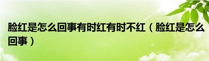 臉紅是怎么回事有時(shí)紅有時(shí)不紅（臉紅是怎么回事）