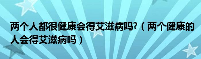 兩個人都很健康會得艾滋病嗎?（兩個健康的人會得艾滋病嗎）