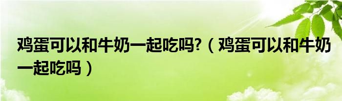 雞蛋可以和牛奶一起吃嗎?（雞蛋可以和牛奶一起吃嗎）