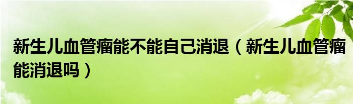 新生兒血管瘤能不能自己消退（新生兒血管瘤能消退嗎）