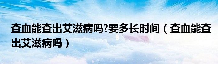 查血能查出艾滋病嗎?要多長時(shí)間（查血能查出艾滋病嗎）