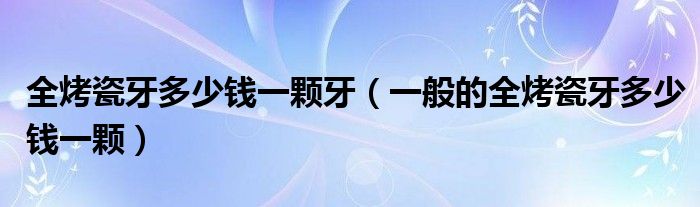 全烤瓷牙多少錢一顆牙（一般的全烤瓷牙多少錢一顆）