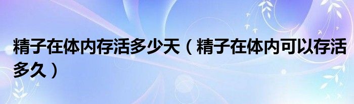 精子在體內(nèi)存活多少天（精子在體內(nèi)可以存活多久）