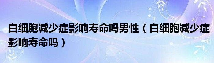 白細胞減少癥影響壽命嗎男性（白細胞減少癥影響壽命嗎）