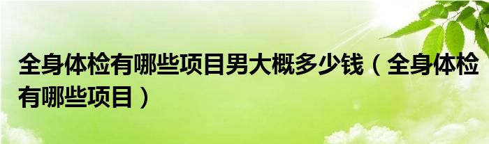 全身體檢有哪些項目男大概多少錢（全身體檢有哪些項目）