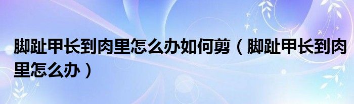 腳趾甲長(zhǎng)到肉里怎么辦如何剪（腳趾甲長(zhǎng)到肉里怎么辦）