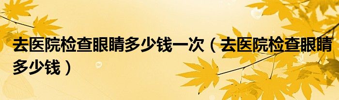 去醫(yī)院檢查眼睛多少錢一次（去醫(yī)院檢查眼睛多少錢）