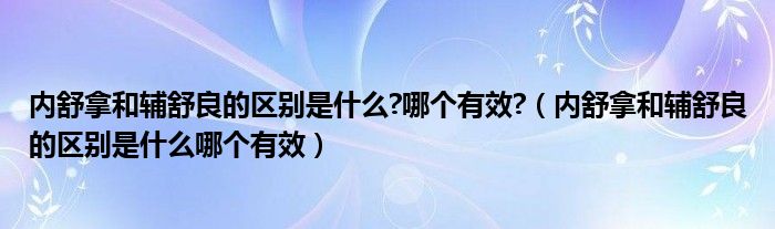 內(nèi)舒拿和輔舒良的區(qū)別是什么?哪個有效?（內(nèi)舒拿和輔舒良的區(qū)別是什么哪個有效）