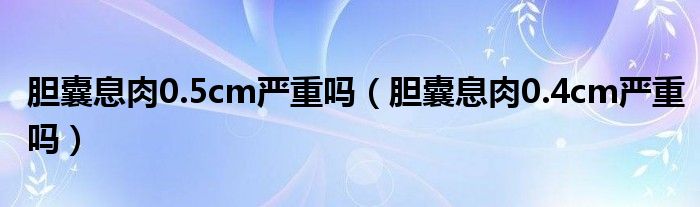 膽囊息肉0.5cm嚴重嗎（膽囊息肉0.4cm嚴重嗎）