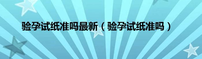 驗孕試紙準嗎最新（驗孕試紙準嗎）