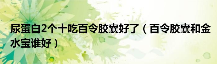 尿蛋白2個十吃百令膠囊好了（百令膠囊和金水寶誰好）