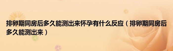 排卵期同房后多久能測出來懷孕有什么反應（排卵期同房后多久能測出來）