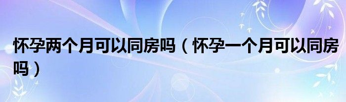 懷孕兩個(gè)月可以同房嗎（懷孕一個(gè)月可以同房嗎）