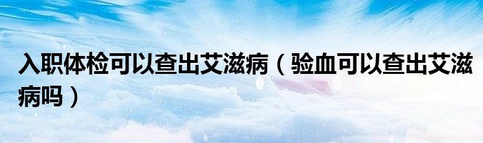 入職體檢可以查出艾滋?。?yàn)血可以查出艾滋病嗎）