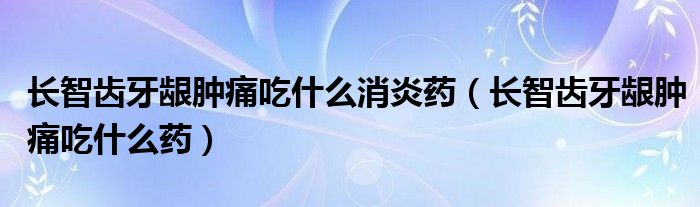 長(zhǎng)智齒牙齦腫痛吃什么消炎藥（長(zhǎng)智齒牙齦腫痛吃什么藥）