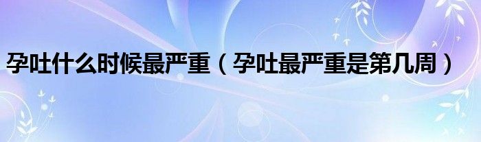 孕吐什么時(shí)候最嚴(yán)重（孕吐最嚴(yán)重是第幾周）