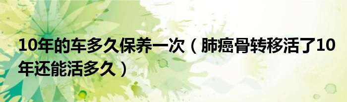 10年的車多久保養(yǎng)一次（肺癌骨轉(zhuǎn)移活了10年還能活多久）