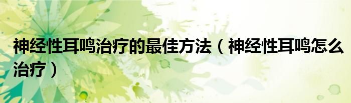 神經(jīng)性耳鳴治療的最佳方法（神經(jīng)性耳鳴怎么治療）