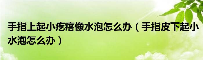 手指上起小疙瘩像水泡怎么辦（手指皮下起小水泡怎么辦）