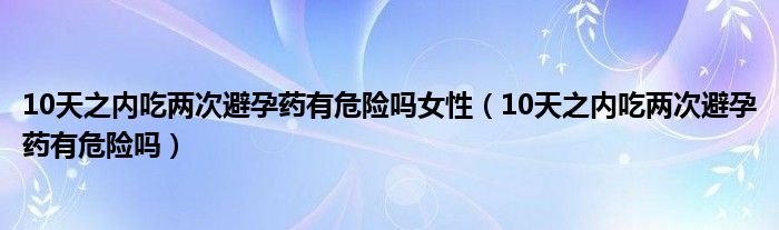 10天之內(nèi)吃兩次避孕藥有危險嗎女性（10天之內(nèi)吃兩次避孕藥有危險嗎）