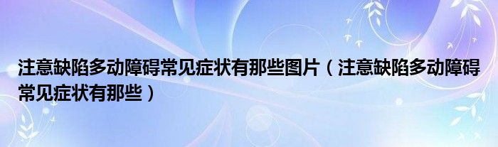 注意缺陷多動障礙常見癥狀有那些圖片（注意缺陷多動障礙常見癥狀有那些）